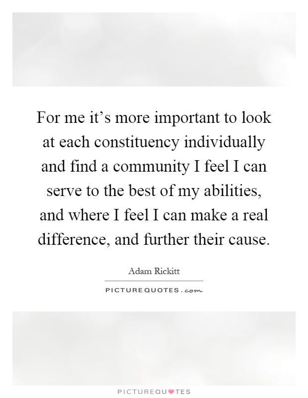 For me it's more important to look at each constituency individually and find a community I feel I can serve to the best of my abilities, and where I feel I can make a real difference, and further their cause Picture Quote #1