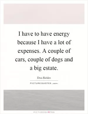 I have to have energy because I have a lot of expenses. A couple of cars, couple of dogs and a big estate Picture Quote #1