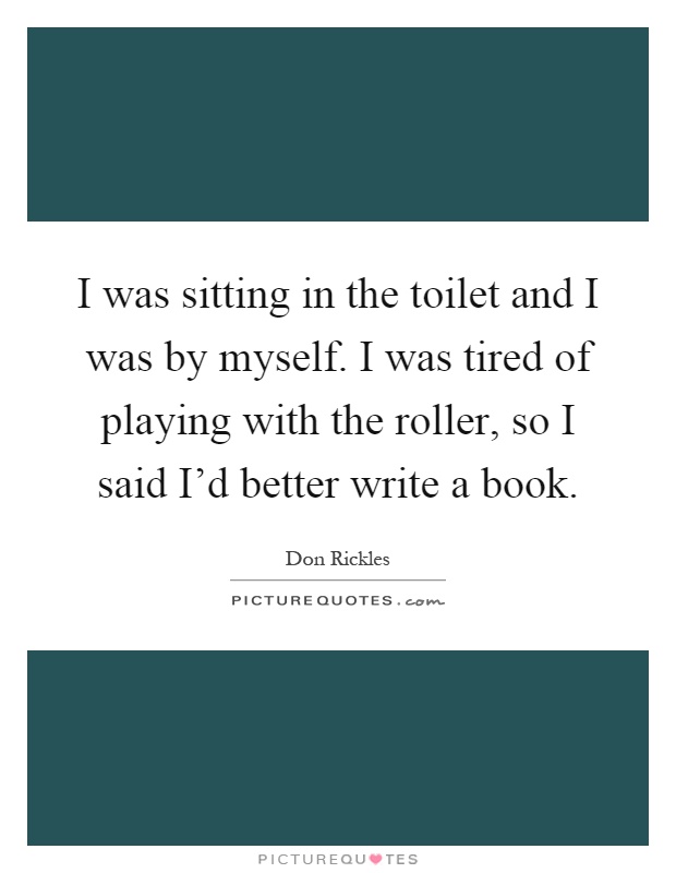I was sitting in the toilet and I was by myself. I was tired of playing with the roller, so I said I'd better write a book Picture Quote #1