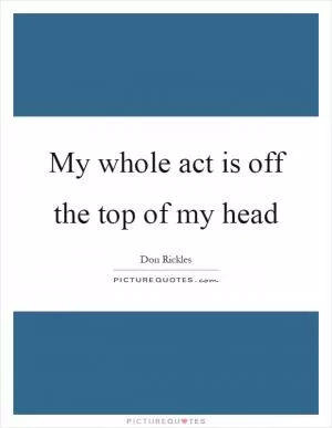 My whole act is off the top of my head Picture Quote #1