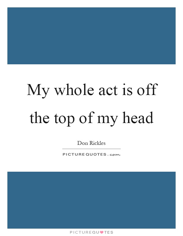 My whole act is off the top of my head Picture Quote #1