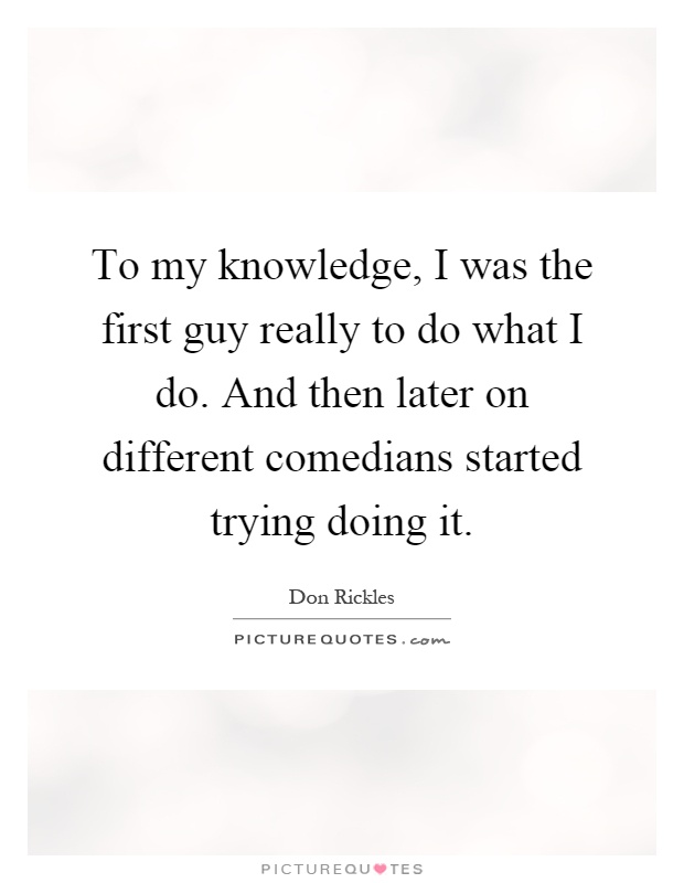 To my knowledge, I was the first guy really to do what I do. And then later on different comedians started trying doing it Picture Quote #1