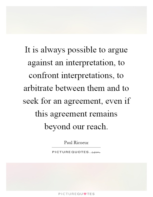 It is always possible to argue against an interpretation, to confront interpretations, to arbitrate between them and to seek for an agreement, even if this agreement remains beyond our reach Picture Quote #1