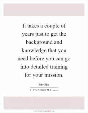 It takes a couple of years just to get the background and knowledge that you need before you can go into detailed training for your mission Picture Quote #1