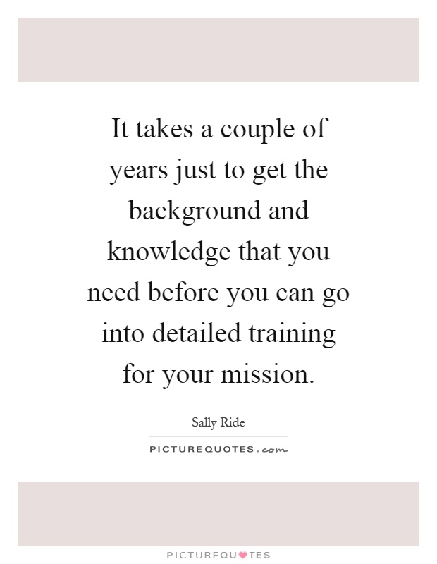 It takes a couple of years just to get the background and knowledge that you need before you can go into detailed training for your mission Picture Quote #1