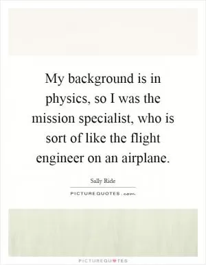 My background is in physics, so I was the mission specialist, who is sort of like the flight engineer on an airplane Picture Quote #1
