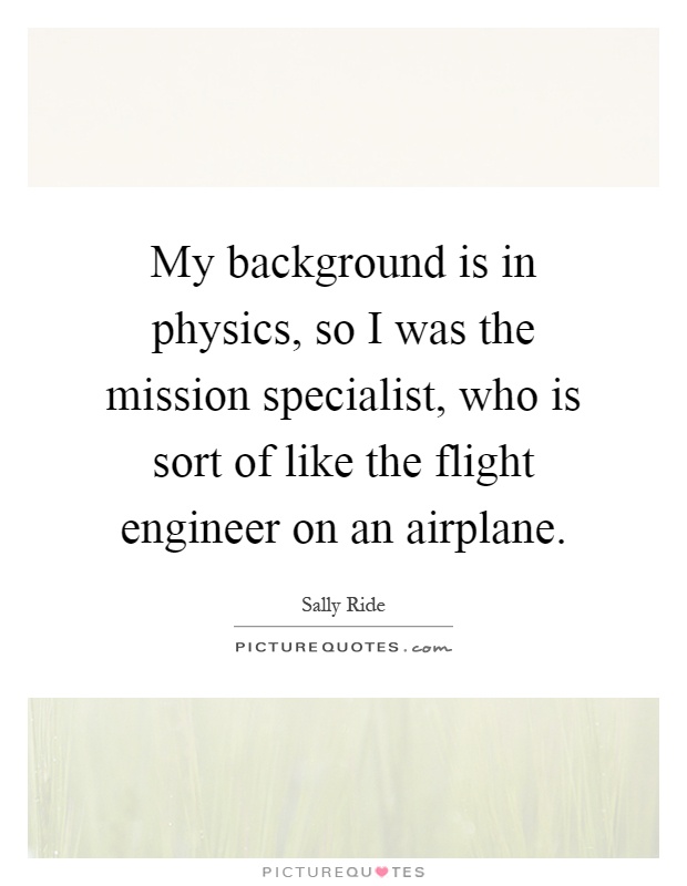 My background is in physics, so I was the mission specialist, who is sort of like the flight engineer on an airplane Picture Quote #1