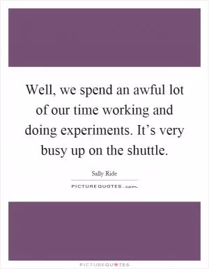 Well, we spend an awful lot of our time working and doing experiments. It’s very busy up on the shuttle Picture Quote #1