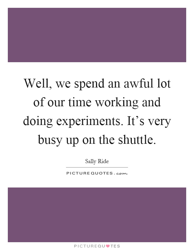 Well, we spend an awful lot of our time working and doing experiments. It's very busy up on the shuttle Picture Quote #1