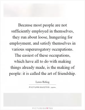 Because most people are not sufficiently employed in themselves, they run about loose, hungering for employment, and satisfy themselves in various supererogatory occupations. The easiest of these occupations, which have all to do with making things already made, is the making of people: it is called the art of friendship Picture Quote #1