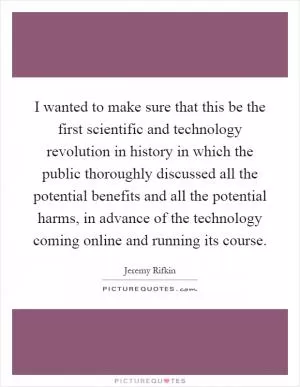 I wanted to make sure that this be the first scientific and technology revolution in history in which the public thoroughly discussed all the potential benefits and all the potential harms, in advance of the technology coming online and running its course Picture Quote #1