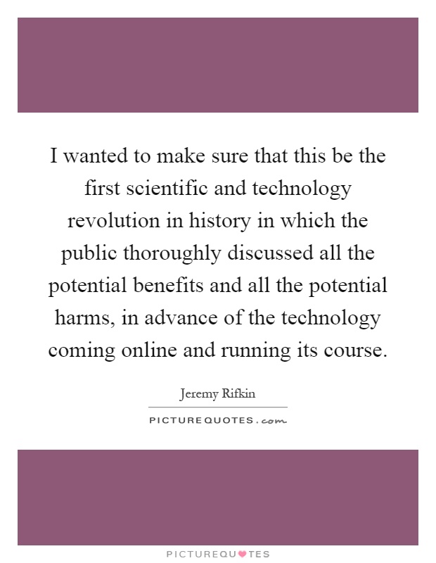 I wanted to make sure that this be the first scientific and technology revolution in history in which the public thoroughly discussed all the potential benefits and all the potential harms, in advance of the technology coming online and running its course Picture Quote #1