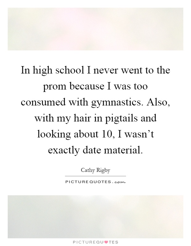 In high school I never went to the prom because I was too consumed with gymnastics. Also, with my hair in pigtails and looking about 10, I wasn't exactly date material Picture Quote #1
