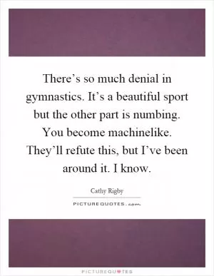 There’s so much denial in gymnastics. It’s a beautiful sport but the other part is numbing. You become machinelike. They’ll refute this, but I’ve been around it. I know Picture Quote #1