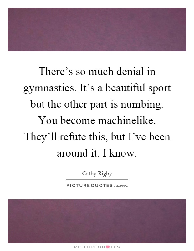 There's so much denial in gymnastics. It's a beautiful sport but the other part is numbing. You become machinelike. They'll refute this, but I've been around it. I know Picture Quote #1