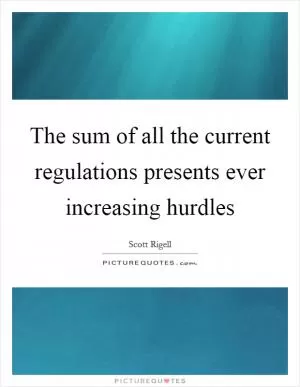 The sum of all the current regulations presents ever increasing hurdles Picture Quote #1
