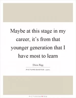 Maybe at this stage in my career, it’s from that younger generation that I have most to learn Picture Quote #1