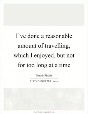 I’ve done a reasonable amount of travelling, which I enjoyed, but not for too long at a time Picture Quote #1