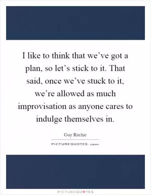I like to think that we’ve got a plan, so let’s stick to it. That said, once we’ve stuck to it, we’re allowed as much improvisation as anyone cares to indulge themselves in Picture Quote #1