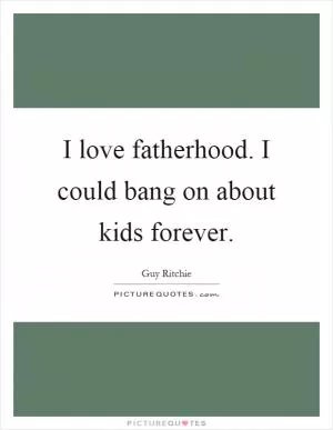 I love fatherhood. I could bang on about kids forever Picture Quote #1