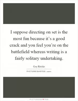 I suppose directing on set is the most fun because it’s a good crack and you feel you’re on the battlefield whereas writing is a fairly solitary undertaking Picture Quote #1