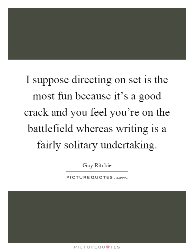 I suppose directing on set is the most fun because it's a good crack and you feel you're on the battlefield whereas writing is a fairly solitary undertaking Picture Quote #1