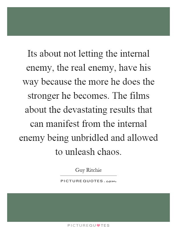 Its about not letting the internal enemy, the real enemy, have his way because the more he does the stronger he becomes. The films about the devastating results that can manifest from the internal enemy being unbridled and allowed to unleash chaos Picture Quote #1