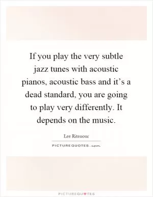 If you play the very subtle jazz tunes with acoustic pianos, acoustic bass and it’s a dead standard, you are going to play very differently. It depends on the music Picture Quote #1