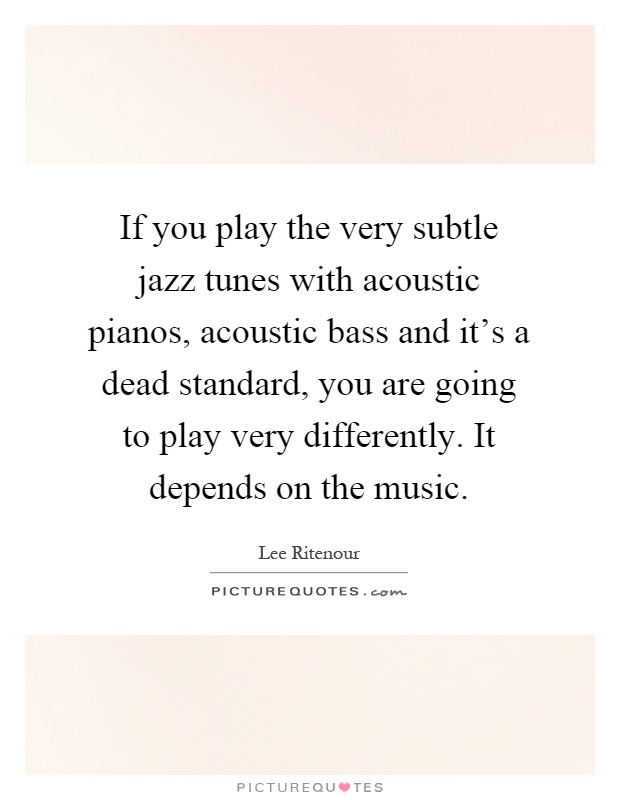 If you play the very subtle jazz tunes with acoustic pianos, acoustic bass and it's a dead standard, you are going to play very differently. It depends on the music Picture Quote #1