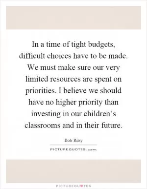In a time of tight budgets, difficult choices have to be made. We must make sure our very limited resources are spent on priorities. I believe we should have no higher priority than investing in our children’s classrooms and in their future Picture Quote #1