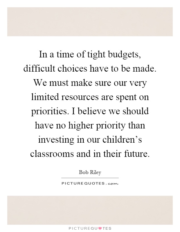 In a time of tight budgets, difficult choices have to be made. We must make sure our very limited resources are spent on priorities. I believe we should have no higher priority than investing in our children's classrooms and in their future Picture Quote #1
