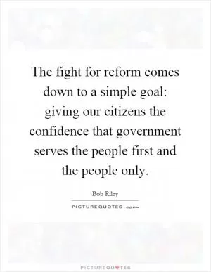 The fight for reform comes down to a simple goal: giving our citizens the confidence that government serves the people first and the people only Picture Quote #1