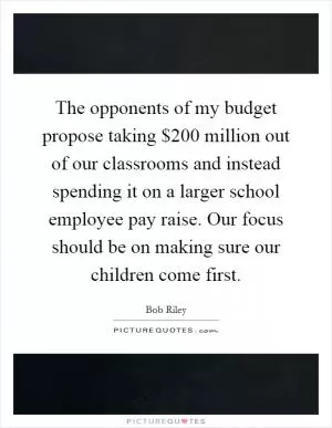 The opponents of my budget propose taking $200 million out of our classrooms and instead spending it on a larger school employee pay raise. Our focus should be on making sure our children come first Picture Quote #1