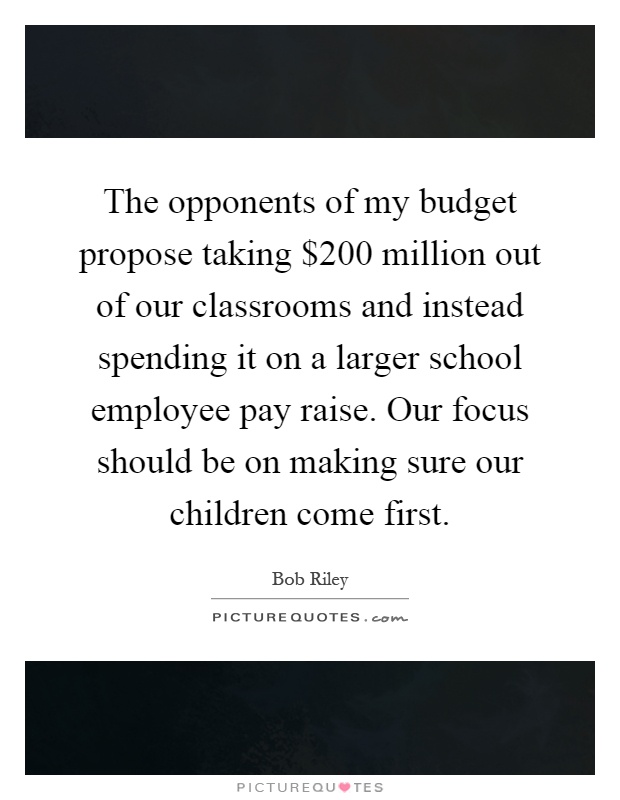 The opponents of my budget propose taking $200 million out of our classrooms and instead spending it on a larger school employee pay raise. Our focus should be on making sure our children come first Picture Quote #1