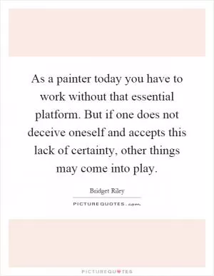 As a painter today you have to work without that essential platform. But if one does not deceive oneself and accepts this lack of certainty, other things may come into play Picture Quote #1