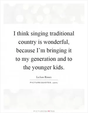 I think singing traditional country is wonderful, because I’m bringing it to my generation and to the younger kids Picture Quote #1