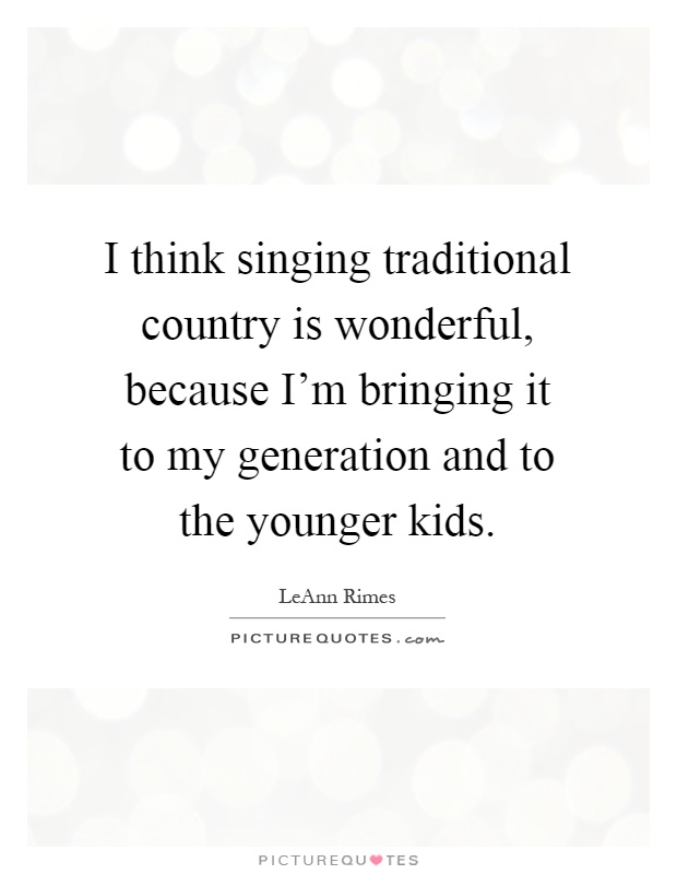 I think singing traditional country is wonderful, because I'm bringing it to my generation and to the younger kids Picture Quote #1