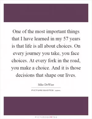 One of the most important things that I have learned in my 57 years is that life is all about choices. On every journey you take, you face choices. At every fork in the road, you make a choice. And it is those decisions that shape our lives Picture Quote #1