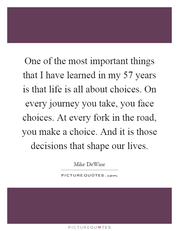 One of the most important things that I have learned in my 57 years is that life is all about choices. On every journey you take, you face choices. At every fork in the road, you make a choice. And it is those decisions that shape our lives Picture Quote #1