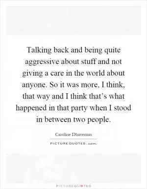 Talking back and being quite aggressive about stuff and not giving a care in the world about anyone. So it was more, I think, that way and I think that’s what happened in that party when I stood in between two people Picture Quote #1