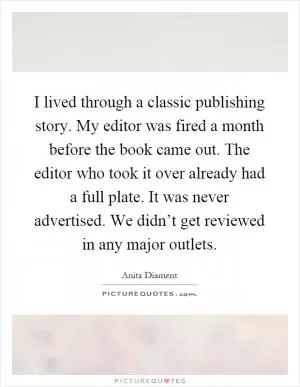 I lived through a classic publishing story. My editor was fired a month before the book came out. The editor who took it over already had a full plate. It was never advertised. We didn’t get reviewed in any major outlets Picture Quote #1