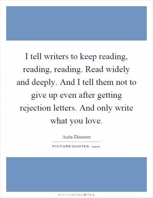 I tell writers to keep reading, reading, reading. Read widely and deeply. And I tell them not to give up even after getting rejection letters. And only write what you love Picture Quote #1