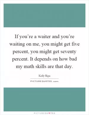 If you’re a waiter and you’re waiting on me, you might get five percent, you might get seventy percent. It depends on how bad my math skills are that day Picture Quote #1
