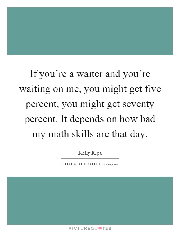 If you're a waiter and you're waiting on me, you might get five percent, you might get seventy percent. It depends on how bad my math skills are that day Picture Quote #1