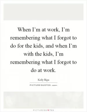 When I’m at work, I’m remembering what I forgot to do for the kids, and when I’m with the kids, I’m remembering what I forgot to do at work Picture Quote #1