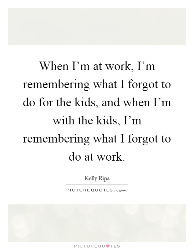 When I'm at work, I'm remembering what I forgot to do for the kids, and when I'm with the kids, I'm remembering what I forgot to do at work Picture Quote #1