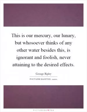 This is our mercury, our lunary, but whosoever thinks of any other water besides this, is ignorant and foolish, never attaining to the desired effects Picture Quote #1