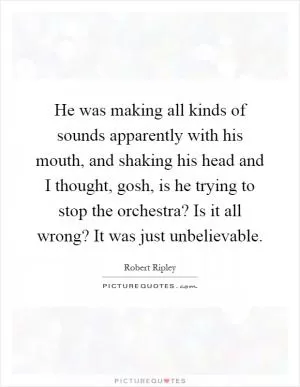 He was making all kinds of sounds apparently with his mouth, and shaking his head and I thought, gosh, is he trying to stop the orchestra? Is it all wrong? It was just unbelievable Picture Quote #1