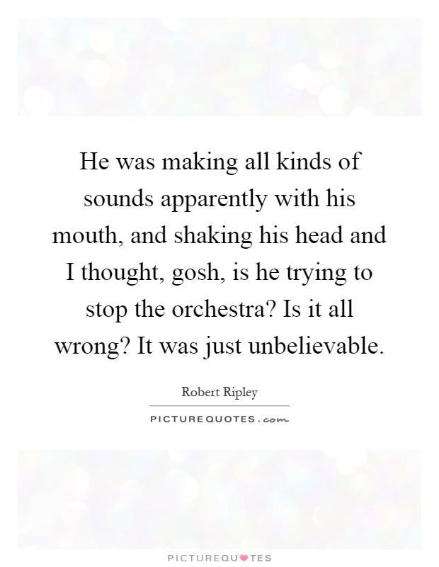 He was making all kinds of sounds apparently with his mouth, and shaking his head and I thought, gosh, is he trying to stop the orchestra? Is it all wrong? It was just unbelievable Picture Quote #1