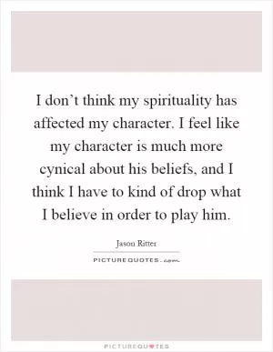 I don’t think my spirituality has affected my character. I feel like my character is much more cynical about his beliefs, and I think I have to kind of drop what I believe in order to play him Picture Quote #1
